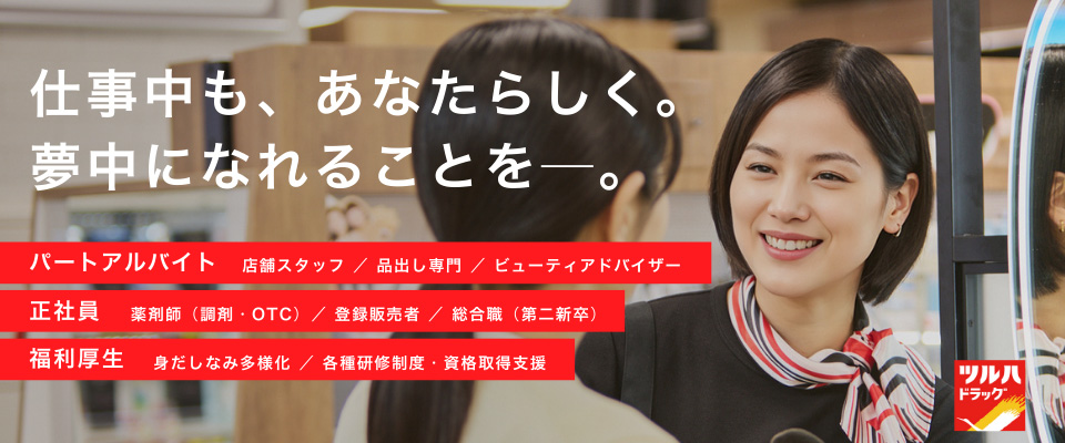 「仕事中も、あなたらしく。夢中になれることを—。」　パートアルバイト：店舗スタッフ／品出し専門／ビューティアドバイザー　正社員：薬剤師（調剤・OTC）／登録販売者／総合職（第二新卒）　福利厚生：身だしなみ多様化／各種研修制度・資格取得支援